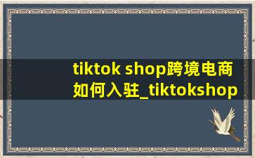 tiktok shop跨境电商如何入驻_tiktokshop跨境电商怎么加入